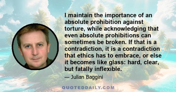 I maintain the importance of an absolute prohibition against torture, while acknowledging that even absolute prohibitions can sometimes be broken. If that is a contradiction, it is a contradiction that ethics has to