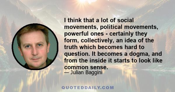 I think that a lot of social movements, political movements, powerful ones - certainly they form, collectively, an idea of the truth which becomes hard to question. It becomes a dogma, and from the inside it starts to