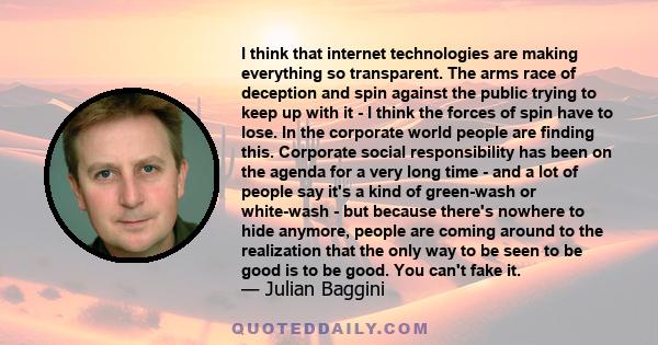 I think that internet technologies are making everything so transparent. The arms race of deception and spin against the public trying to keep up with it - I think the forces of spin have to lose. In the corporate world 