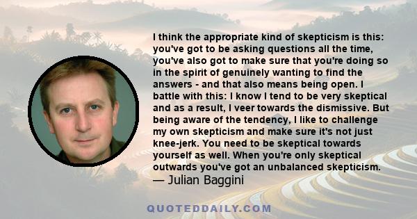 I think the appropriate kind of skepticism is this: you've got to be asking questions all the time, you've also got to make sure that you're doing so in the spirit of genuinely wanting to find the answers - and that