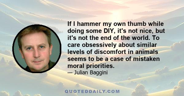 If I hammer my own thumb while doing some DIY, it's not nice, but it's not the end of the world. To care obsessively about similar levels of discomfort in animals seems to be a case of mistaken moral priorities.