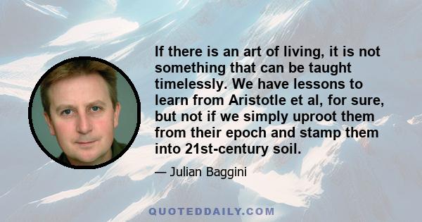 If there is an art of living, it is not something that can be taught timelessly. We have lessons to learn from Aristotle et al, for sure, but not if we simply uproot them from their epoch and stamp them into