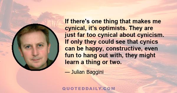 If there's one thing that makes me cynical, it's optimists. They are just far too cynical about cynicism. If only they could see that cynics can be happy, constructive, even fun to hang out with, they might learn a