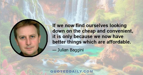 If we now find ourselves looking down on the cheap and convenient, it is only because we now have better things which are affordable.