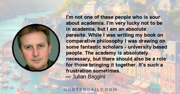 I'm not one of these people who is sour about academia. I'm very lucky not to be in academia, but I am an absolute parasite. While I was writing my book on comparative philosophy I was drawing on some fantastic scholars 