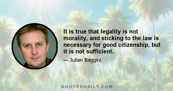 It is true that legality is not morality, and sticking to the law is necessary for good citizenship, but it is not sufficient.