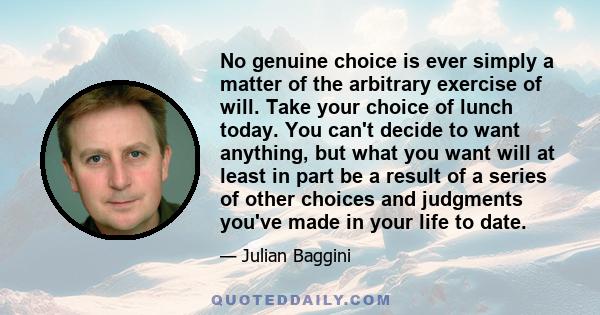 No genuine choice is ever simply a matter of the arbitrary exercise of will. Take your choice of lunch today. You can't decide to want anything, but what you want will at least in part be a result of a series of other