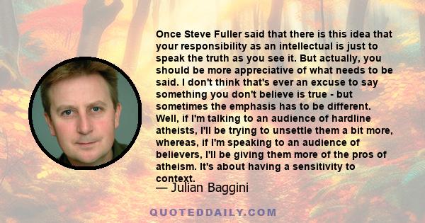 Once Steve Fuller said that there is this idea that your responsibility as an intellectual is just to speak the truth as you see it. But actually, you should be more appreciative of what needs to be said. I don't think