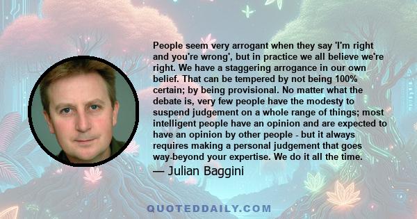 People seem very arrogant when they say 'I'm right and you're wrong', but in practice we all believe we're right. We have a staggering arrogance in our own belief. That can be tempered by not being 100% certain; by