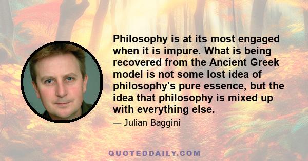 Philosophy is at its most engaged when it is impure. What is being recovered from the Ancient Greek model is not some lost idea of philosophy's pure essence, but the idea that philosophy is mixed up with everything else.