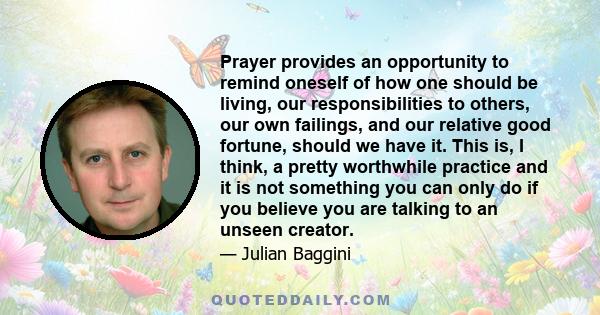 Prayer provides an opportunity to remind oneself of how one should be living, our responsibilities to others, our own failings, and our relative good fortune, should we have it. This is, I think, a pretty worthwhile