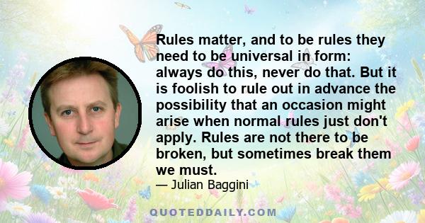 Rules matter, and to be rules they need to be universal in form: always do this, never do that. But it is foolish to rule out in advance the possibility that an occasion might arise when normal rules just don't apply.