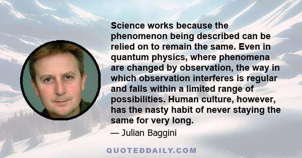 Science works because the phenomenon being described can be relied on to remain the same. Even in quantum physics, where phenomena are changed by observation, the way in which observation interferes is regular and falls 