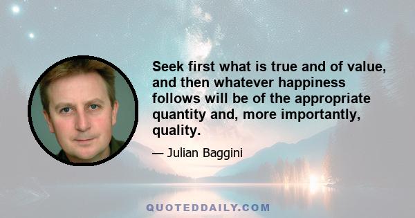 Seek first what is true and of value, and then whatever happiness follows will be of the appropriate quantity and, more importantly, quality.