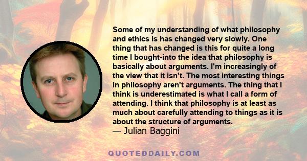 Some of my understanding of what philosophy and ethics is has changed very slowly. One thing that has changed is this for quite a long time I bought-into the idea that philosophy is basically about arguments. I'm