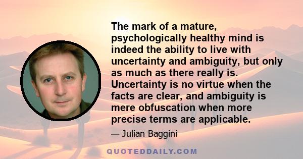 The mark of a mature, psychologically healthy mind is indeed the ability to live with uncertainty and ambiguity, but only as much as there really is. Uncertainty is no virtue when the facts are clear, and ambiguity is