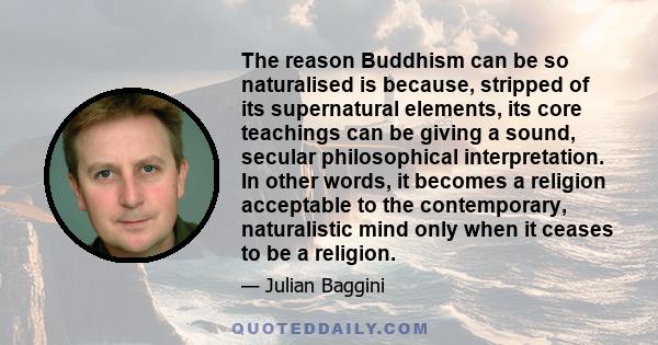 The reason Buddhism can be so naturalised is because, stripped of its supernatural elements, its core teachings can be giving a sound, secular philosophical interpretation. In other words, it becomes a religion