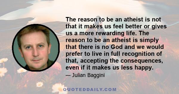 The reason to be an atheist is not that it makes us feel better or gives us a more rewarding life. The reason to be an atheist is simply that there is no God and we would prefer to live in full recognition of that,