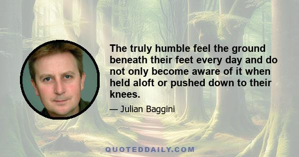 The truly humble feel the ground beneath their feet every day and do not only become aware of it when held aloft or pushed down to their knees.