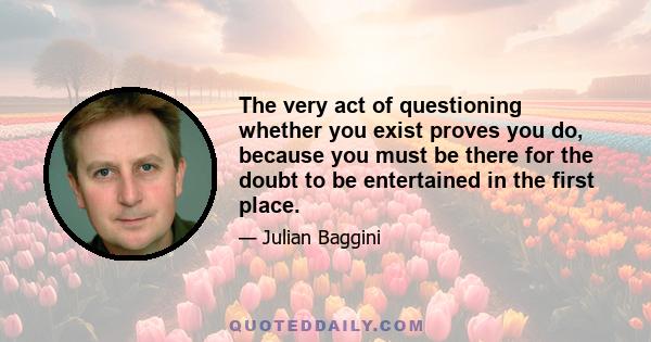 The very act of questioning whether you exist proves you do, because you must be there for the doubt to be entertained in the first place.