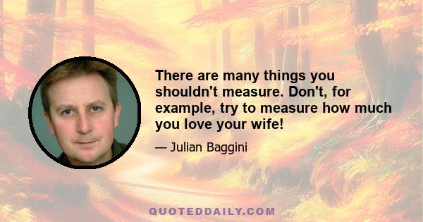 There are many things you shouldn't measure. Don't, for example, try to measure how much you love your wife!