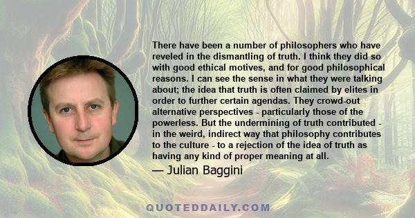 There have been a number of philosophers who have reveled in the dismantling of truth. I think they did so with good ethical motives, and for good philosophical reasons. I can see the sense in what they were talking