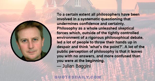 To a certain extent all philosophers have been involved in a systematic questioning that undermines confidence and certainty. Philosophy as a whole unleashed skeptical forces which, outside of the tightly controlled