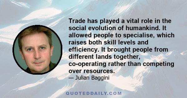 Trade has played a vital role in the social evolution of humankind. It allowed people to specialise, which raises both skill levels and efficiency. It brought people from different lands together, co-operating rather