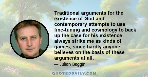 Traditional arguments for the existence of God and contemporary attempts to use fine-tuning and cosmology to back up the case for his existence always strike me as kinds of games, since hardly anyone believes on the