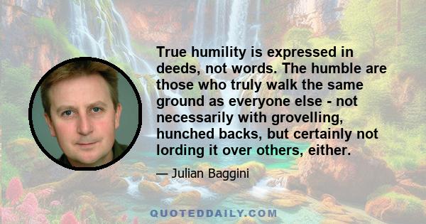 True humility is expressed in deeds, not words. The humble are those who truly walk the same ground as everyone else - not necessarily with grovelling, hunched backs, but certainly not lording it over others, either.