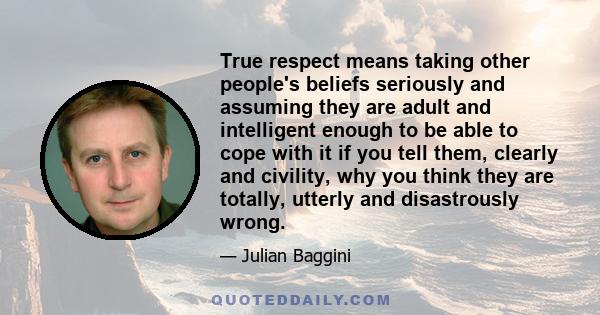 True respect means taking other people's beliefs seriously and assuming they are adult and intelligent enough to be able to cope with it if you tell them, clearly and civility, why you think they are totally, utterly