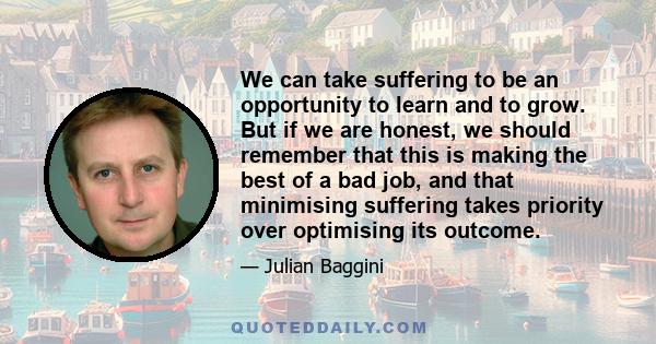 We can take suffering to be an opportunity to learn and to grow. But if we are honest, we should remember that this is making the best of a bad job, and that minimising suffering takes priority over optimising its