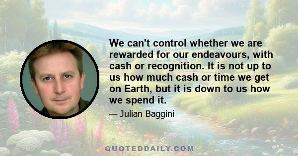 We can't control whether we are rewarded for our endeavours, with cash or recognition. It is not up to us how much cash or time we get on Earth, but it is down to us how we spend it.