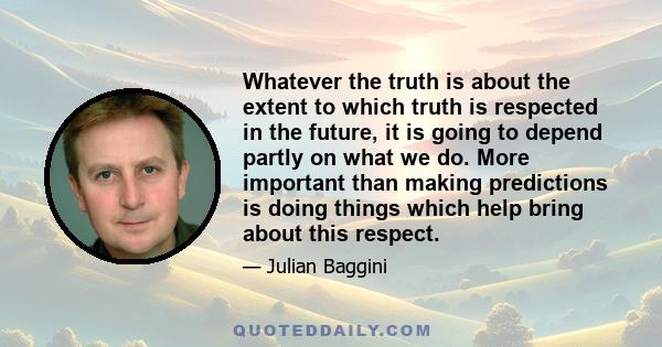 Whatever the truth is about the extent to which truth is respected in the future, it is going to depend partly on what we do. More important than making predictions is doing things which help bring about this respect.