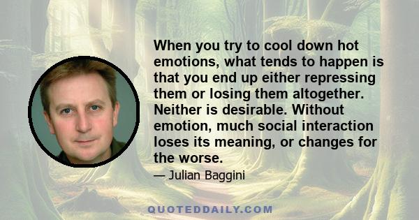 When you try to cool down hot emotions, what tends to happen is that you end up either repressing them or losing them altogether. Neither is desirable. Without emotion, much social interaction loses its meaning, or