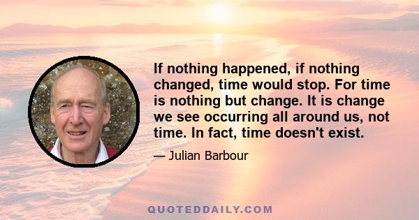 If nothing happened, if nothing changed, time would stop. For time is nothing but change. It is change we see occurring all around us, not time. In fact, time doesn't exist.