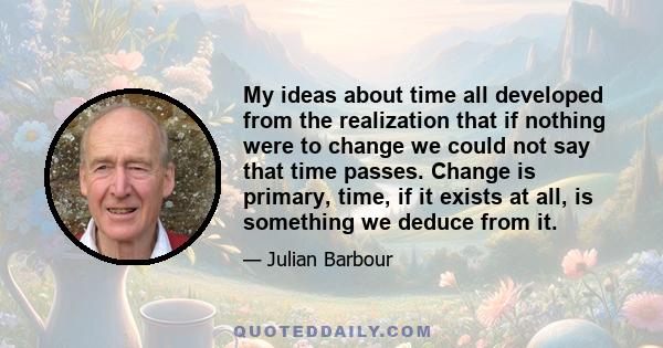 My ideas about time all developed from the realization that if nothing were to change we could not say that time passes. Change is primary, time, if it exists at all, is something we deduce from it.