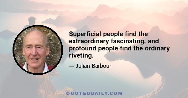 Superficial people find the extraordinary fascinating, and profound people find the ordinary riveting.