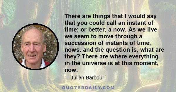 There are things that I would say that you could call an instant of time; or better, a now. As we live we seem to move through a succession of instants of time, nows, and the question is, what are they? There are where