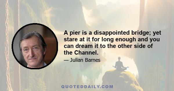 A pier is a disappointed bridge; yet stare at it for long enough and you can dream it to the other side of the Channel.