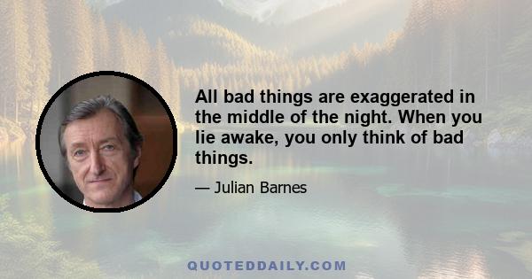 All bad things are exaggerated in the middle of the night. When you lie awake, you only think of bad things.