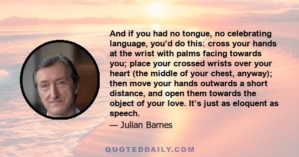 And if you had no tongue, no celebrating language, you’d do this: cross your hands at the wrist with palms facing towards you; place your crossed wrists over your heart (the middle of your chest, anyway); then move your 