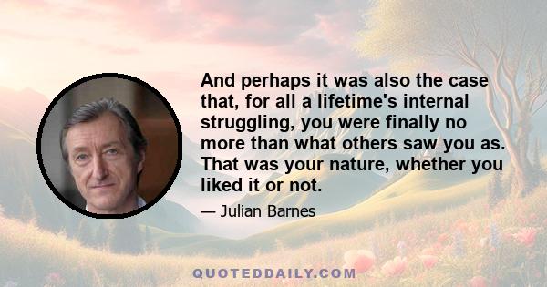 And perhaps it was also the case that, for all a lifetime's internal struggling, you were finally no more than what others saw you as. That was your nature, whether you liked it or not.