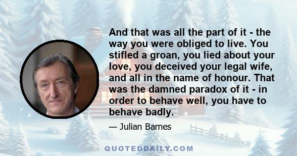 And that was all the part of it - the way you were obliged to live. You stifled a groan, you lied about your love, you deceived your legal wife, and all in the name of honour. That was the damned paradox of it - in