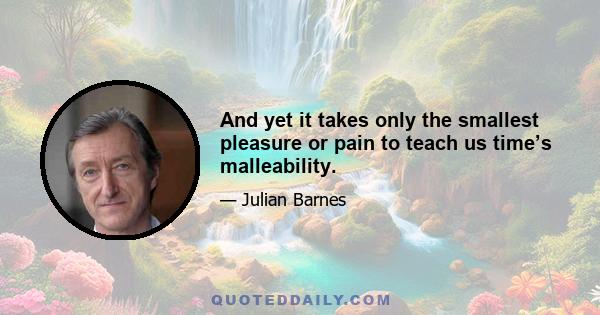 And yet it takes only the smallest pleasure or pain to teach us time’s malleability.