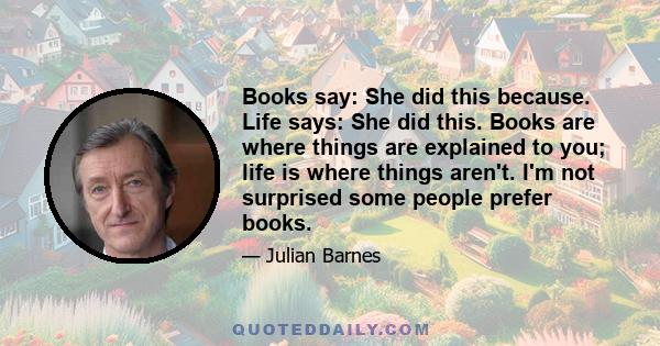 Books say: She did this because. Life says: She did this. Books are where things are explained to you; life is where things aren't. I'm not surprised some people prefer books.