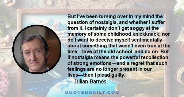 But I’ve been turning over in my mind the question of nostalgia, and whether I suffer from it. I certainly don’t get soggy at the memory of some childhood knickknack; nor do I want to deceive myself sentimentally about