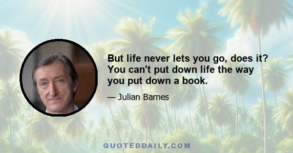 But life never lets you go, does it? You can't put down life the way you put down a book.