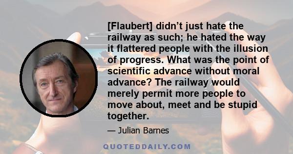 [Flaubert] didn’t just hate the railway as such; he hated the way it flattered people with the illusion of progress. What was the point of scientific advance without moral advance? The railway would merely permit more