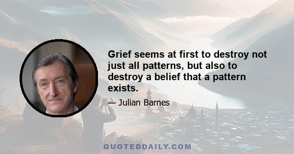 Grief seems at first to destroy not just all patterns, but also to destroy a belief that a pattern exists.